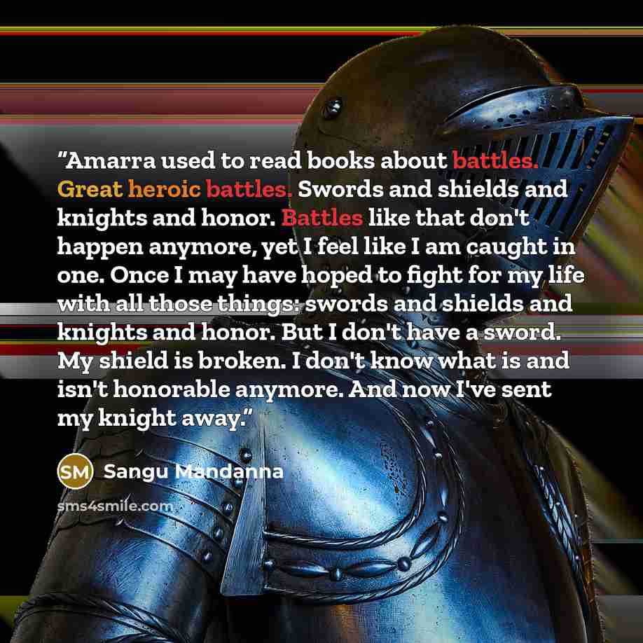 “Amarra used to read books about battles. Great heroic battles. Swords and shields and knights and honor. Battles like that don't happen anymore, yet I feel like I am caught in one. Once I may have hoped to fight for my life with all those things: swords and shields and knights and honor. But I…” quote by Sangu Mandanna