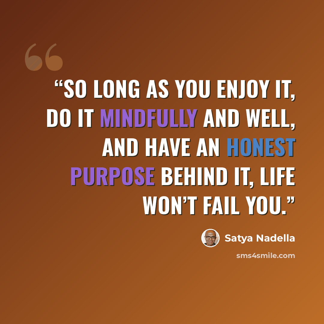 “So long as you enjoy it, do it mindfully and well, and have an honest purpose behind it, life won’t fail you.” quote by Satya Nadella