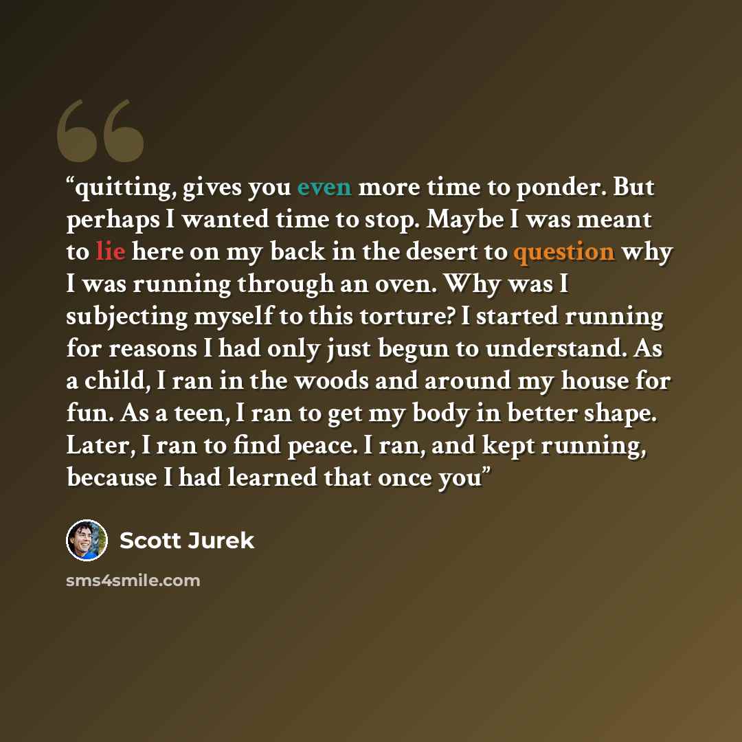 “quitting, gives you even more time to ponder. But perhaps I wanted time to stop. Maybe I was meant to lie here on my back in the desert to question why I was running through an oven. Why was I subjecting myself to this torture? I started running for reasons I had only just begun to understand. As…” quote by Scott Jurek