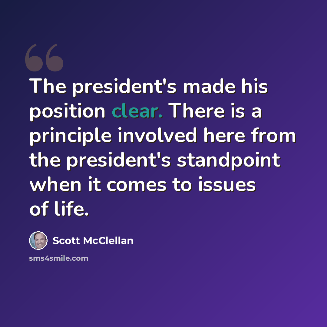 “The president's made his position clear. There is a principle involved here from the president's standpoint when it comes to issues of life.” quote by Scott McClellan
