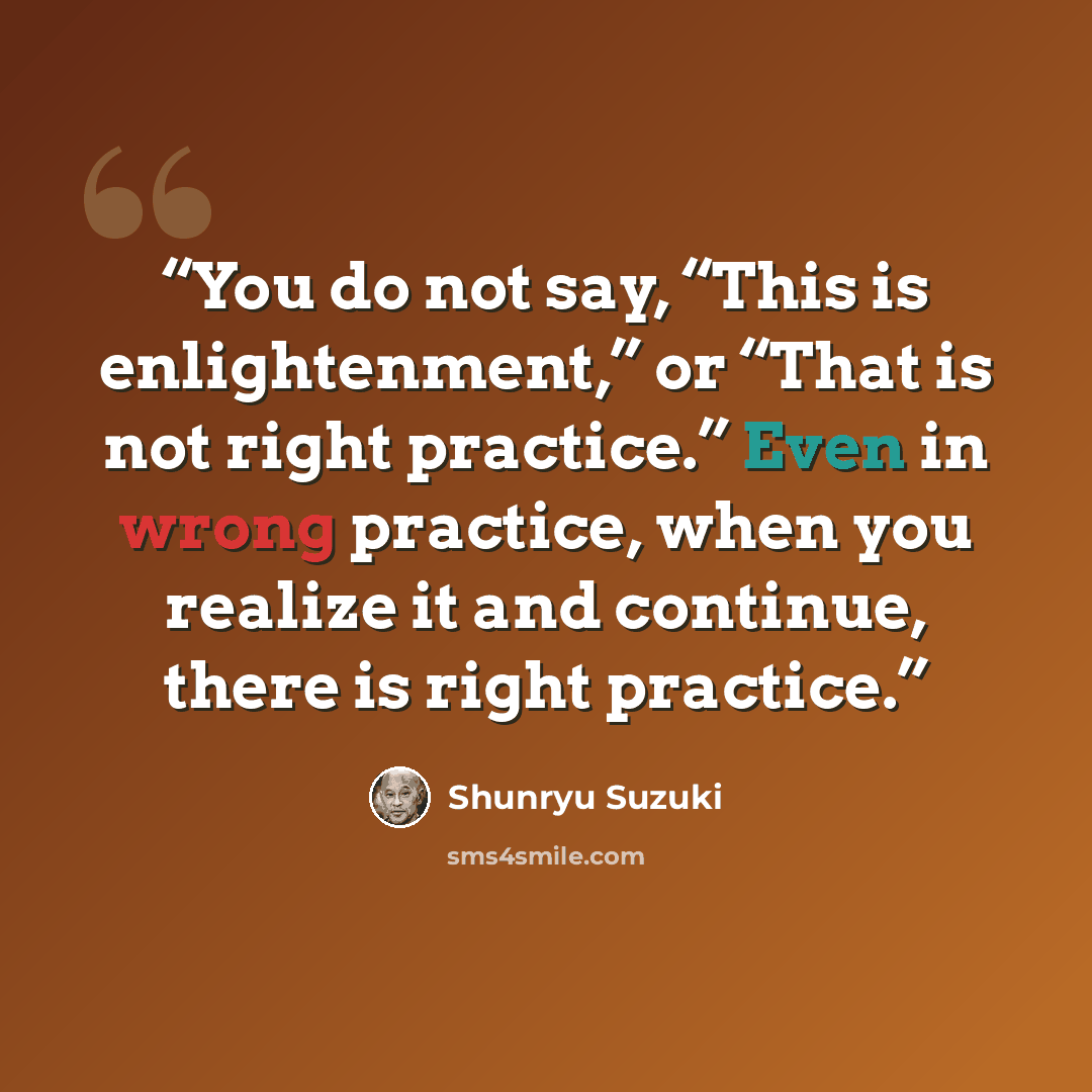 “You do not say, “This is enlightenment,” or “That is not right practice.” Even in wrong practice, when you realize it and continue, there is right practice.” quote by Shunryu Suzuki