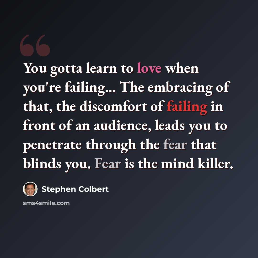 “You gotta learn to love when you're failing… The embracing of that, the discomfort of failing in front of an audience, leads you to penetrate through the fear that blinds you. Fear is the mind killer.” quote by Stephen Colbert