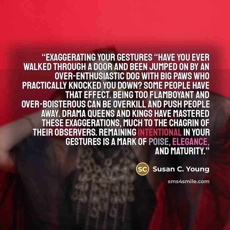 “Exaggerating Your Gestures “Have you ever walked through a door and been jumped on by an over-enthusiastic dog with big paws who practically knocked you down? Some people have that effect. Being too flamboyant and over-boisterous can be overkill and push people away. Drama queens and kings have…” quote by Susan C. Young