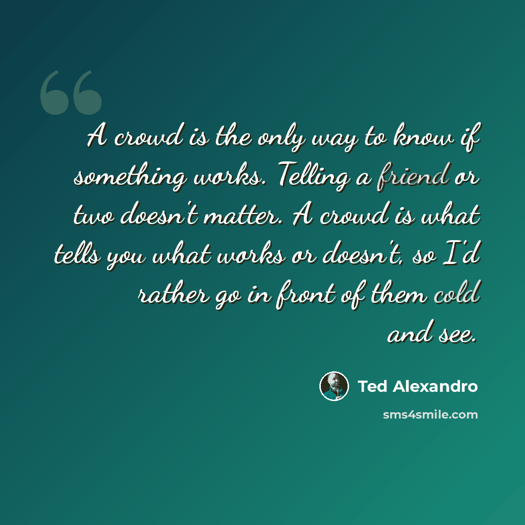 “A crowd is the only way to know if something works. Telling a friend or two doesn't matter. A crowd is what tells you what works or doesn't, so I'd rather go in front of them cold and see.” quote by Ted Alexandro