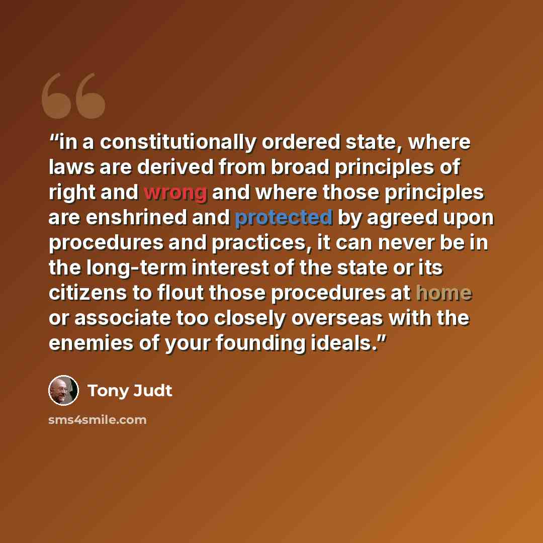 “in a constitutionally ordered state, where laws are derived from broad principles of right and wrong and where those principles are enshrined and protected by agreed upon procedures and practices, it can never be in the long-term interest of the state or its citizens to flout those procedures at…” quote by Tony Judt