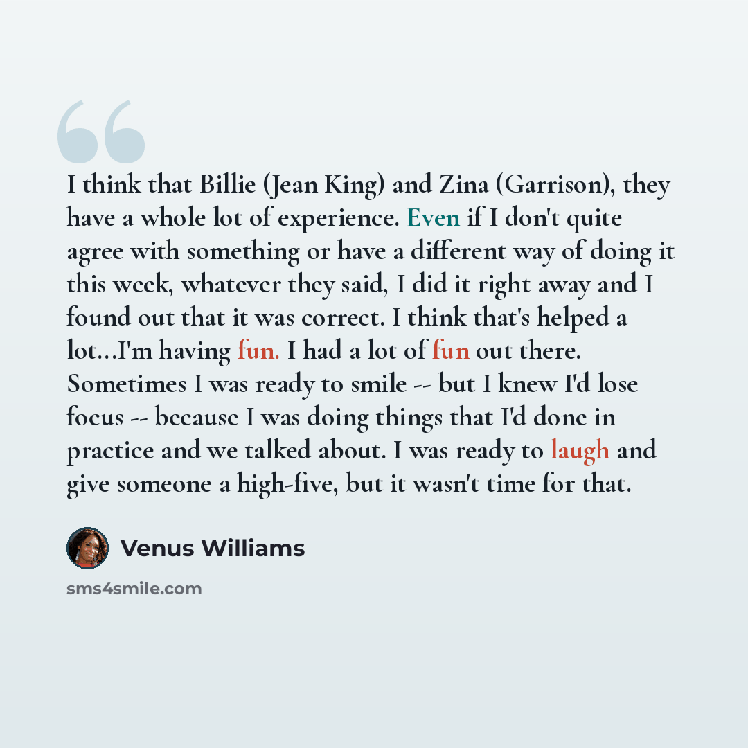 “I think that Billie (Jean King) and Zina (Garrison), they have a whole lot of experience. Even if I don't quite agree with something or have a different way of doing it this week, whatever they said, I did it right away and I found out that it was correct. I think that's helped a lot...I'm having…” quote by Venus Williams