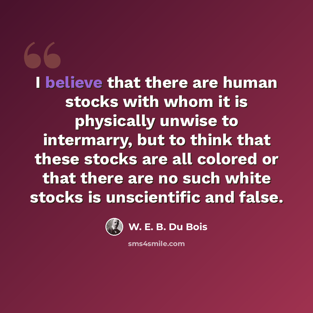 “I believe that there are human stocks with whom it is physically unwise to intermarry, but to think that these stocks are all colored or that there are no such white stocks is unscientific and false.” quote by W. E. B. Du Bois