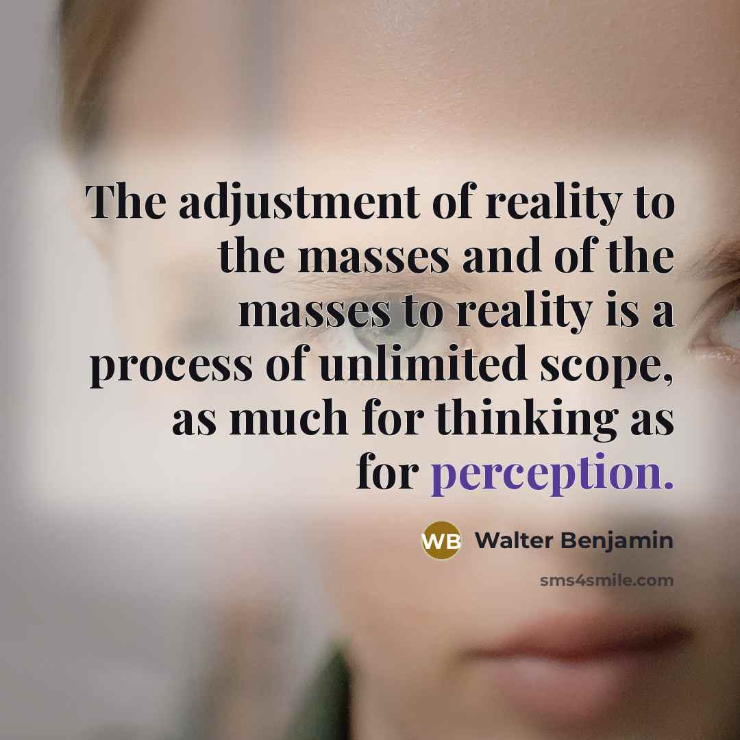 “The adjustment of reality to the masses and of the masses to reality is a process of unlimited scope, as much for thinking as for perception.” quote by Walter Benjamin