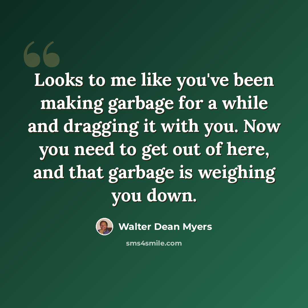 “Looks to me like you've been making garbage for a while and dragging it with you. Now you need to get out of here, and that garbage is weighing you down.” quote by Walter Dean Myers