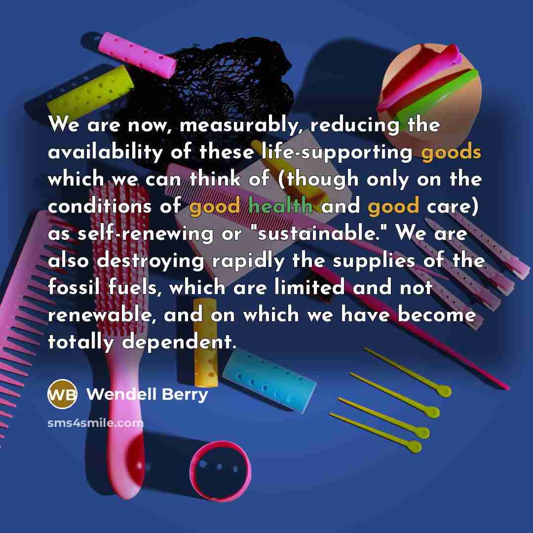 “We are now, measurably, reducing the availability of these life-supporting goods which we can think of (though only on the conditions of good health and good care) as self-renewing or "sustainable." We are also destroying rapidly the supplies of the fossil fuels, which are limited and not…” quote by Wendell Berry