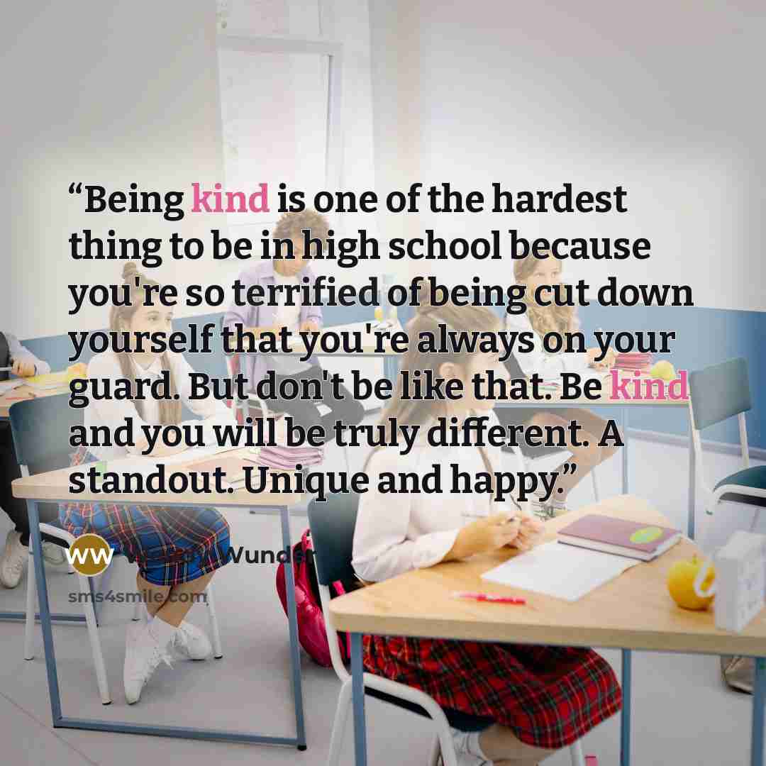 “Being kind is one of the hardest thing to be in high school because you're so terrified of being cut down yourself that you're always on your guard. But don't be like that. Be kind and you will be truly different. A standout. Unique and happy.” quote by Wendy Wunder