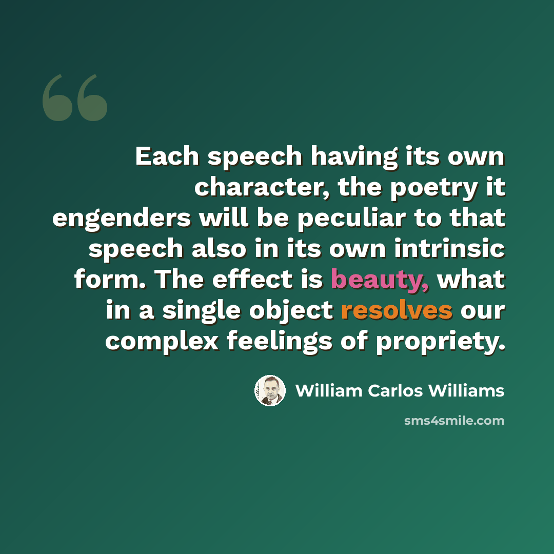 “Each speech having its own character, the poetry it engenders will be peculiar to that speech also in its own intrinsic form. The effect is beauty, what in a single object resolves our complex feelings of propriety.” quote by William Carlos Williams