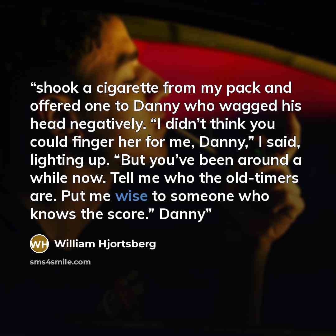 “shook a cigarette from my pack and offered one to Danny who wagged his head negatively. “I didn’t think you could finger her for me, Danny,” I said, lighting up. “But you’ve been around a while now. Tell me who the old-timers are. Put me wise to someone who knows the score.” Danny” quote by William Hjortsberg