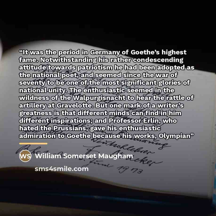 “It was the period in Germany of Goethe’s highest fame. Notwithstanding his rather condescending attitude towards patriotism he had been adopted as the national poet, and seemed since the war of seventy to be one of the most significant glories of national unity. The enthusiastic seemed in the…” quote by William Somerset Maugham