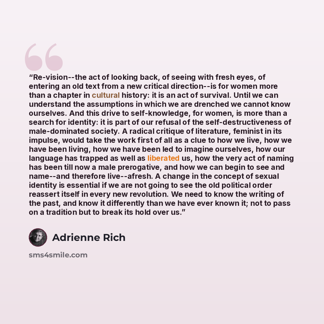 “Re-vision--the act of looking back, of seeing with fresh eyes, of entering an old text from a new critical direction--is for women more than a chapter in cultural history: it is an act of survival. Until we can understand the assumptions in which we are drenched we cannot know ourselves. And this…” quote by Adrienne Rich