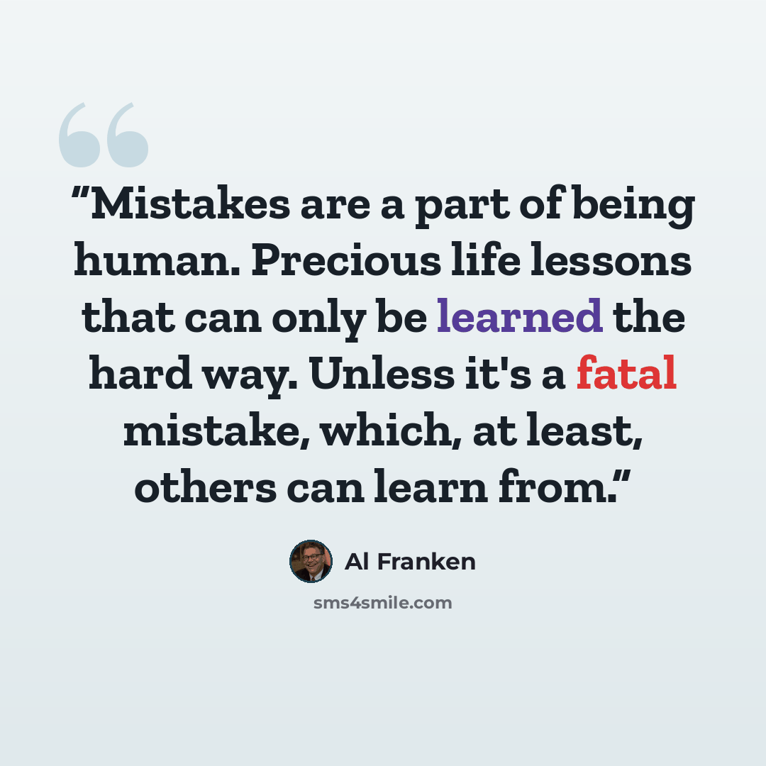 “Mistakes are a part of being human. Precious life lessons that can only be learned the hard way. Unless it's a fatal mistake, which, at least, others can learn from.” quote by Al Franken