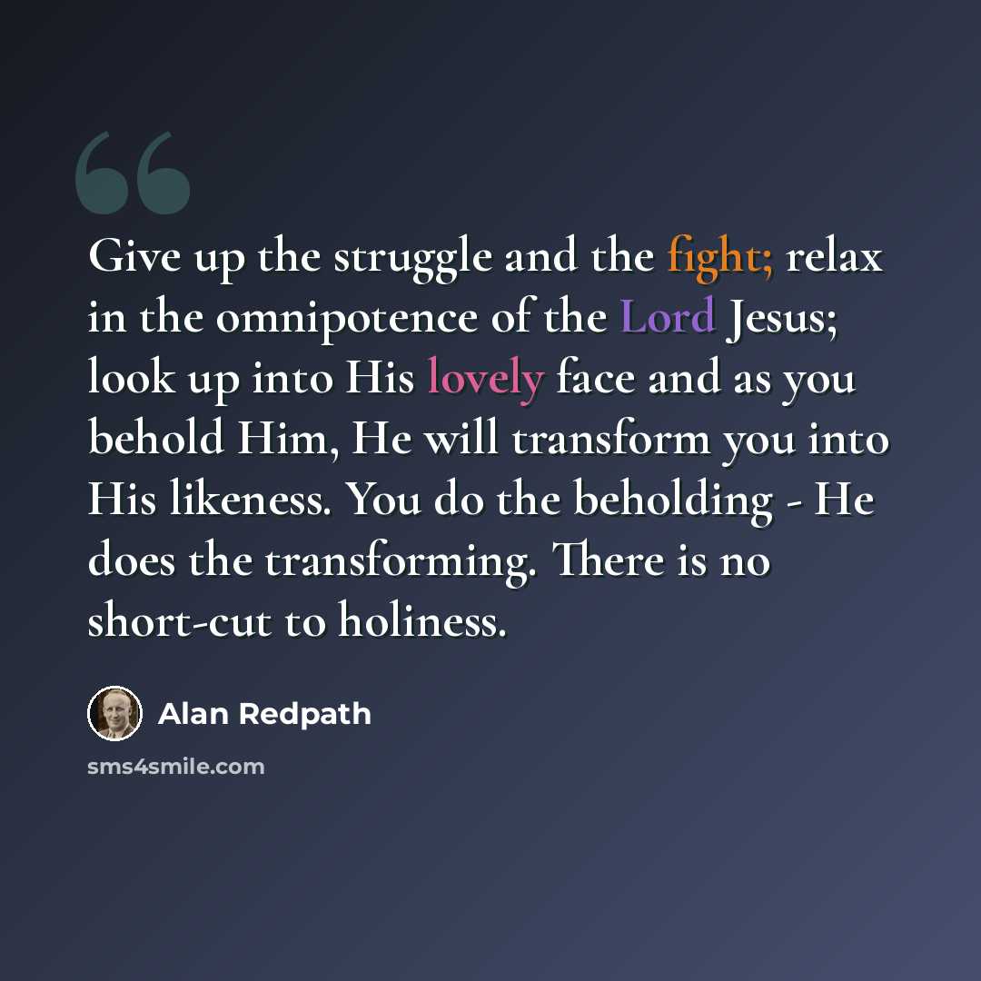 “Give up the struggle and the fight; relax in the omnipotence of the Lord Jesus; look up into His lovely face and as you behold Him, He will transform you into His likeness. You do the beholding - He does the transforming. There is no short-cut to holiness.” quote by Alan Redpath