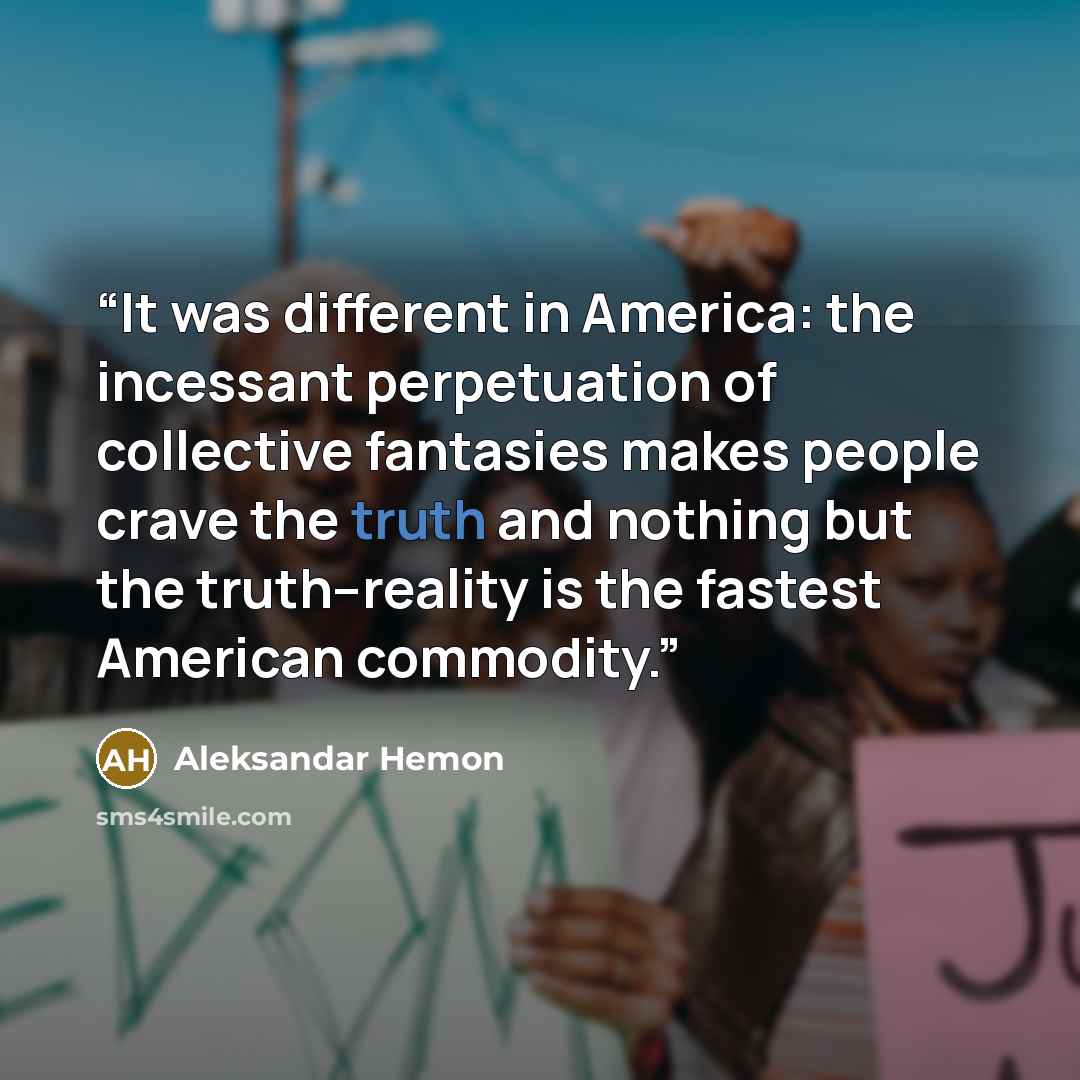 “It was different in America: the incessant perpetuation of collective fantasies makes people crave the truth and nothing but the truth--reality is the fastest American commodity.” quote by Aleksandar Hemon