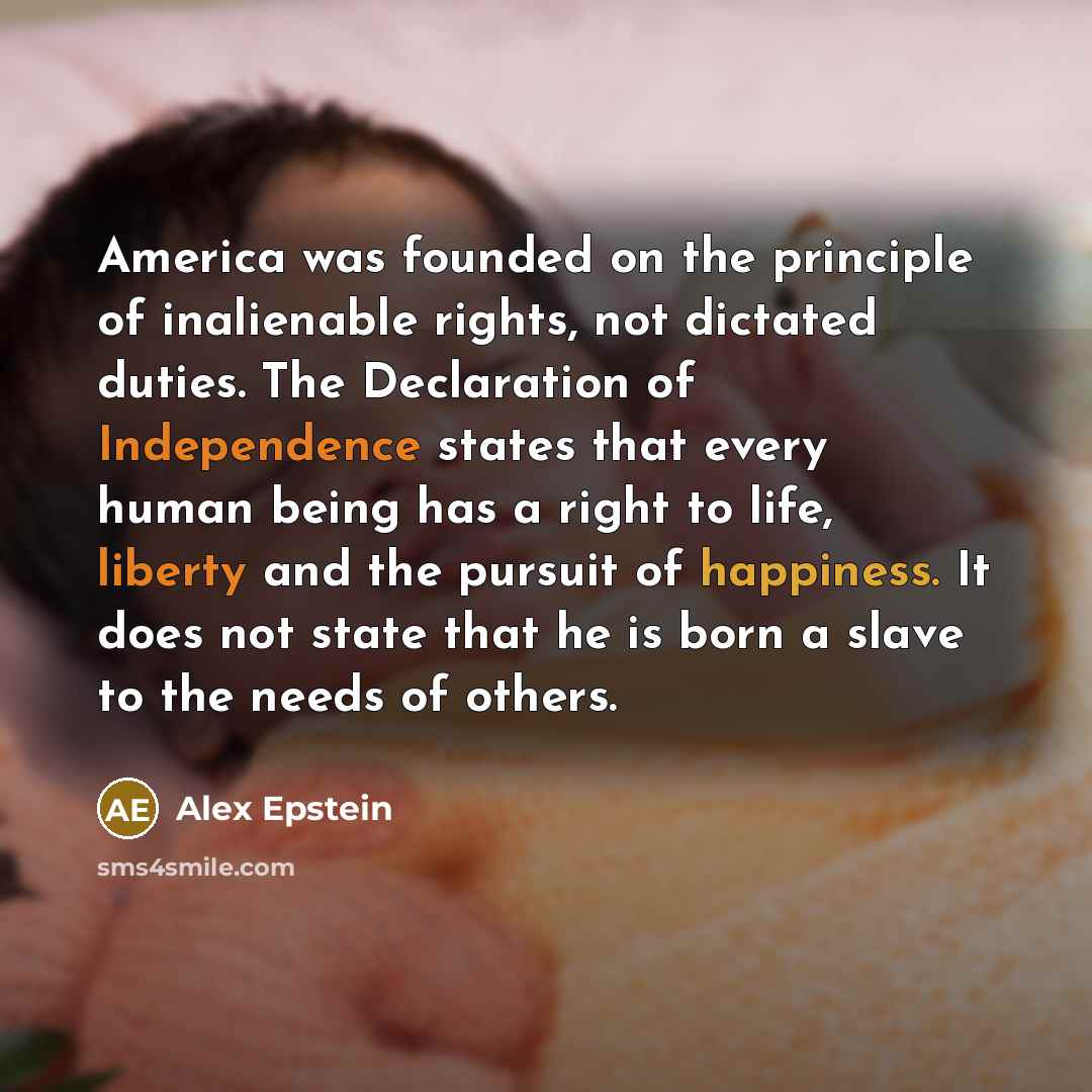 “America was founded on the principle of inalienable rights, not dictated duties. The Declaration of Independence states that every human being has a right to life, liberty and the pursuit of happiness. It does not state that he is born a slave to the needs of others.” quote by Alex Epstein
