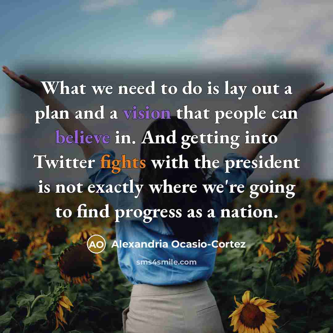 “What we need to do is lay out a plan and a vision that people can believe in. And getting into Twitter fights with the president is not exactly where we're going to find progress as a nation.” quote by Alexandria Ocasio-Cortez