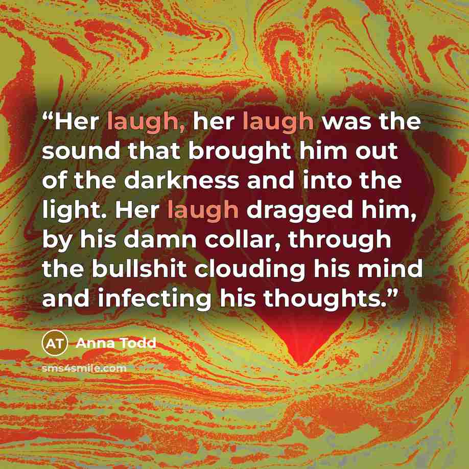 “Her laugh, her laugh was the sound that brought him out of the darkness and into the light. Her laugh dragged him, by his damn collar, through the bullshit clouding his mind and infecting his thoughts.” quote by Anna Todd