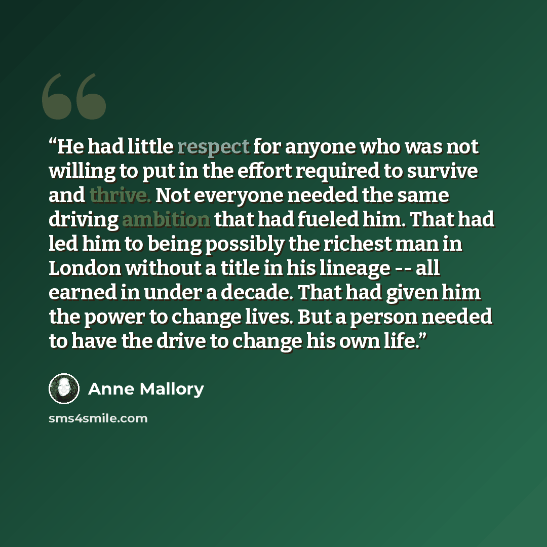 “He had little respect for anyone who was not willing to put in the effort required to survive and thrive. Not everyone needed the same driving ambition that had fueled him. That had led him to being possibly the richest man in London without a title in his lineage -- all earned in under a decade…” quote by Anne Mallory