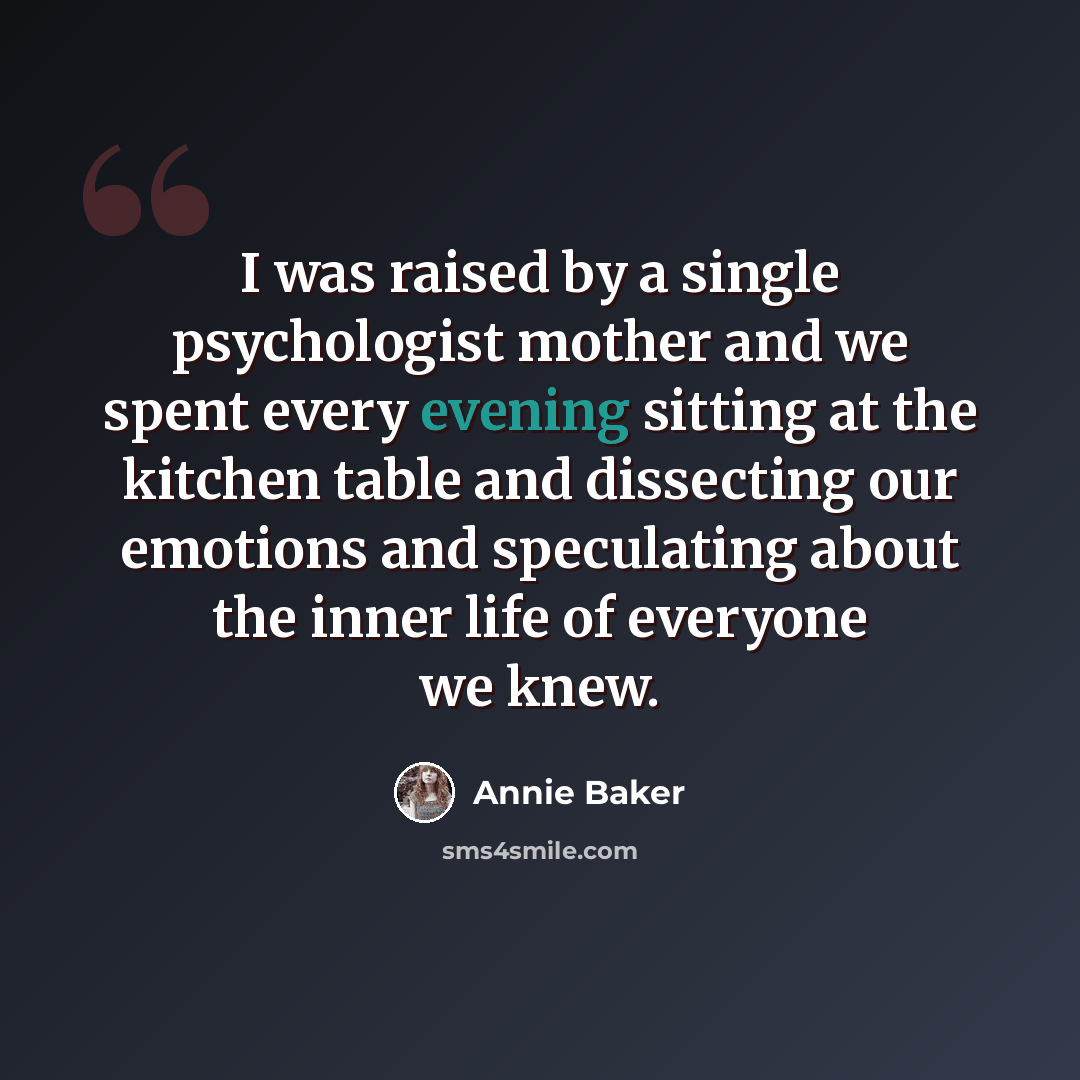 “I was raised by a single psychologist mother and we spent every evening sitting at the kitchen table and dissecting our emotions and speculating about the inner life of everyone we knew.” quote by Annie Baker