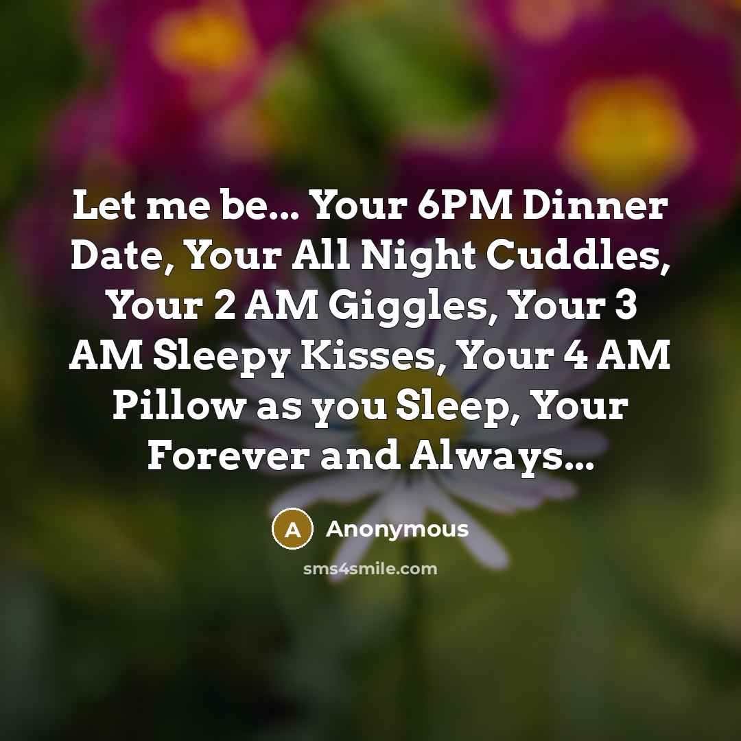 “Let me be... Your 6PM Dinner Date, Your All Night Cuddles, Your 2 AM Giggles, Your 3 AM Sleepy Kisses, Your 4 AM Pillow as you Sleep, Your Forever and Always...” quote by Anonymous