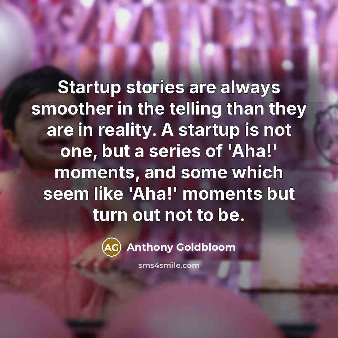 “Startup stories are always smoother in the telling than they are in reality. A startup is not one, but a series of 'Aha!' moments, and some which seem like 'Aha!' moments but turn out not to be.” quote by Anthony Goldbloom