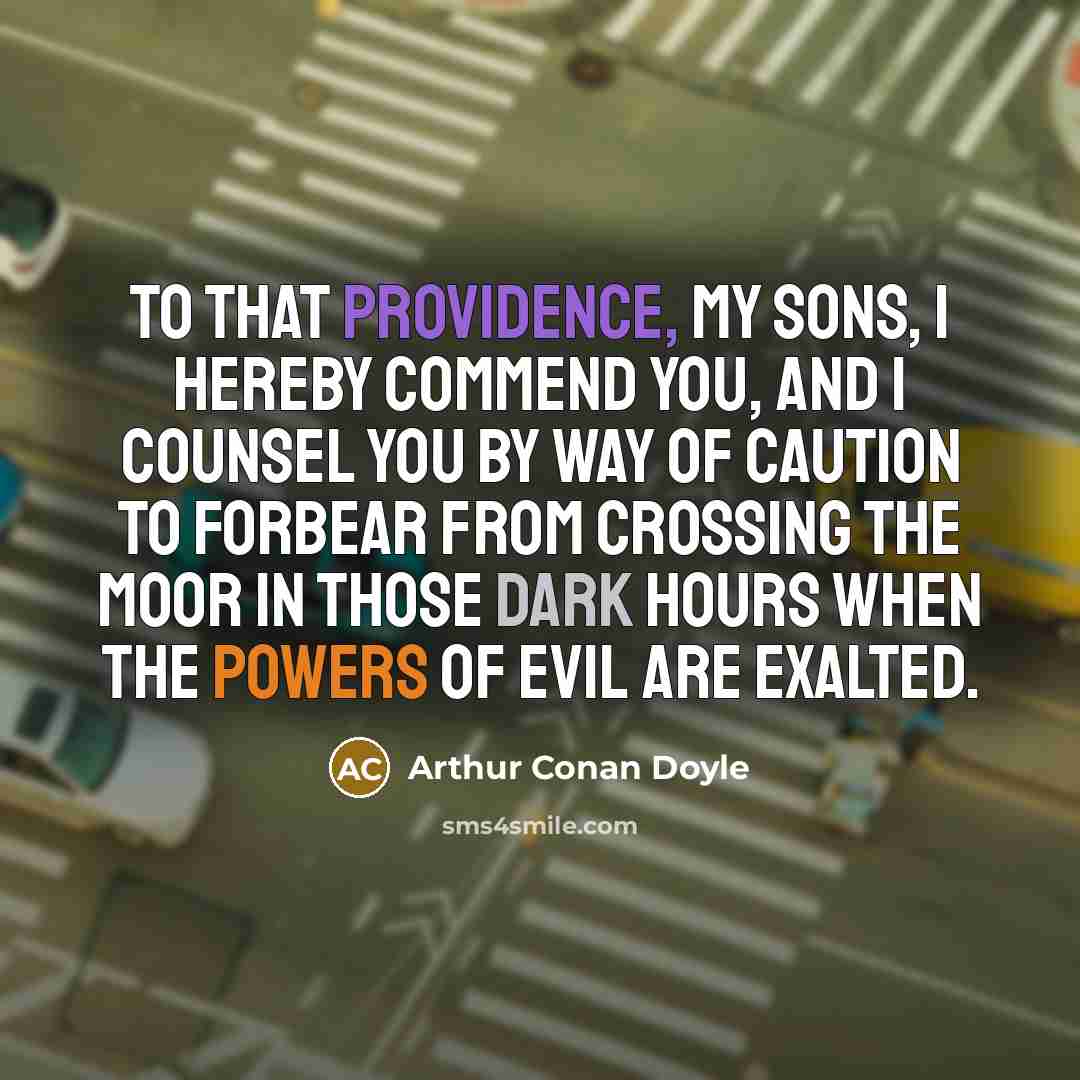 “To that Providence, my sons, I hereby commend you, and I counsel you by way of caution to forbear from crossing the moor in those dark hours when the powers of evil are exalted.” quote by Arthur Conan Doyle