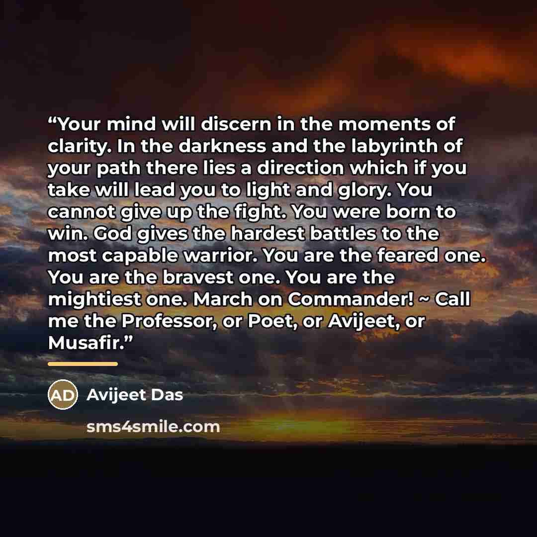 “Your mind will discern in the moments of clarity. In the darkness and the labyrinth of your path there lies a direction which if you take will lead you to light and glory. You cannot give up the fight. You were born to win. God gives the hardest battles to the most capable warrior. You are the…” quote by Avijeet Das