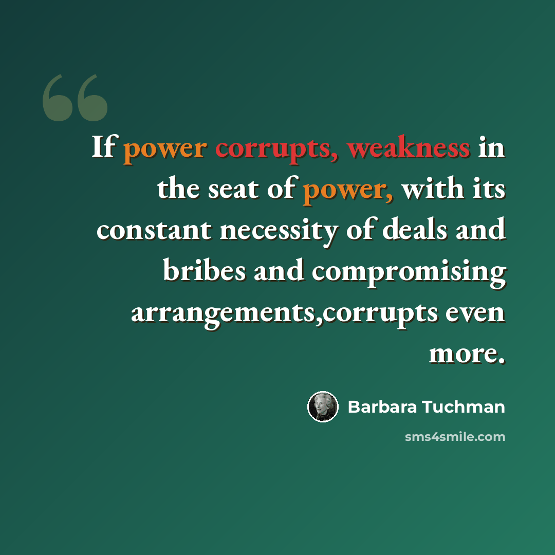“If power corrupts, weakness in the seat of power, with its constant necessity of deals and bribes and compromising arrangements,corrupts even more.” quote by Barbara Tuchman
