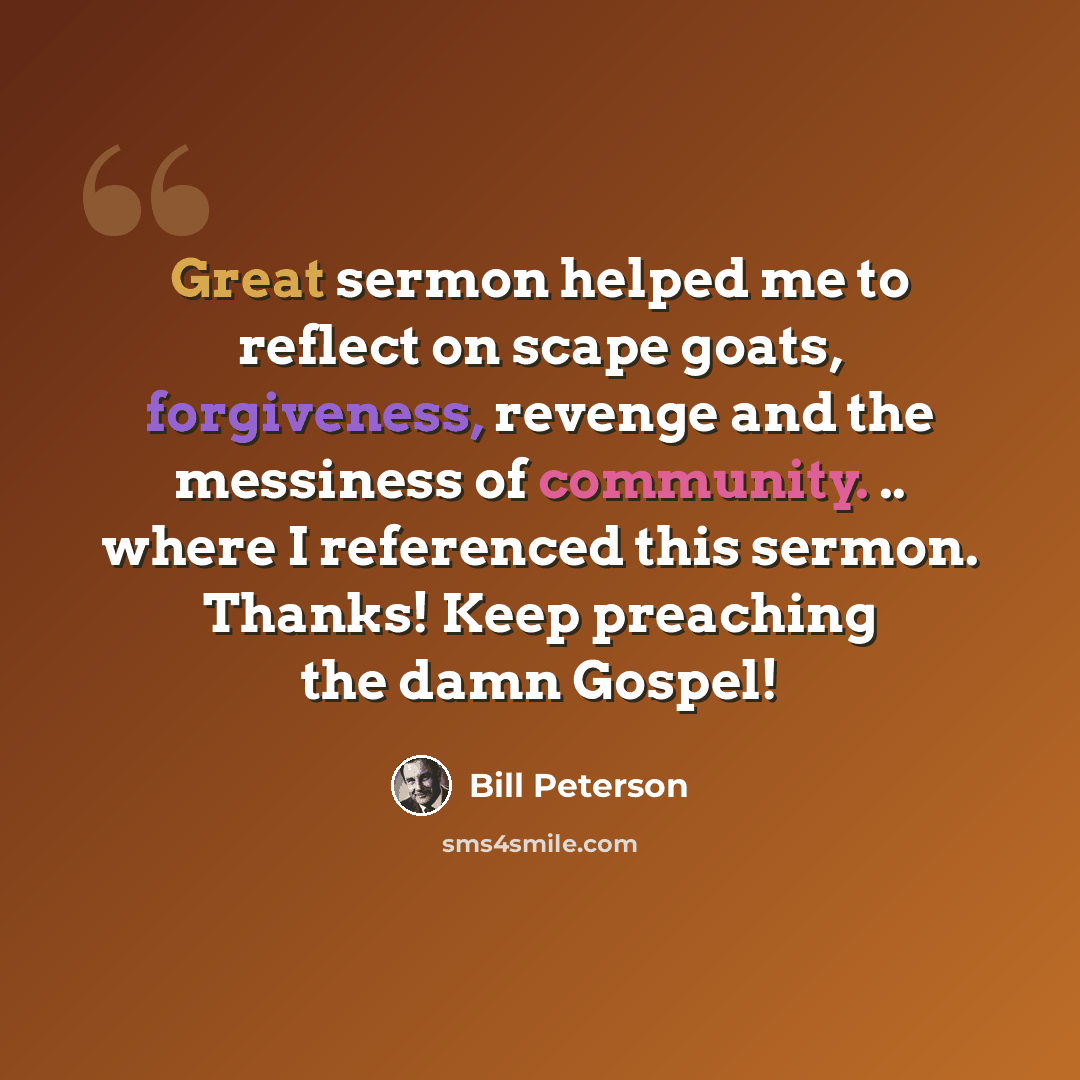 “Great sermon helped me to reflect on scape goats, forgiveness, revenge and the messiness of community. .. where I referenced this sermon. Thanks! Keep preaching the damn Gospel!” quote by Bill Peterson