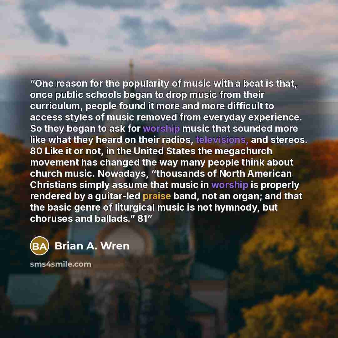 “One reason for the popularity of music with a beat is that, once public schools began to drop music from their curriculum, people found it more and more difficult to access styles of music removed from everyday experience. So they began to ask for worship music that sounded more like what they…” quote by Brian A. Wren