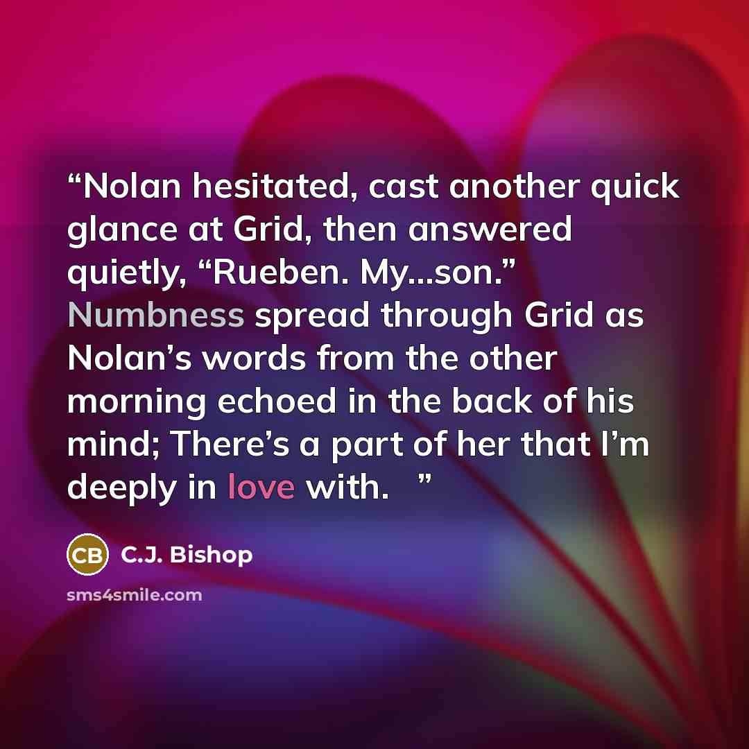 “Nolan hesitated, cast another quick glance at Grid, then answered quietly, “Rueben. My…son.” Numbness spread through Grid as Nolan’s words from the other morning echoed in the back of his mind; There’s a part of her that I’m deeply in love with. ♦” quote by C.J. Bishop