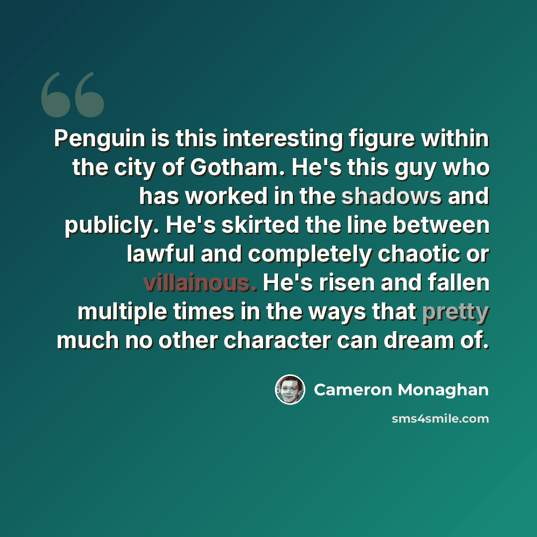 “Penguin is this interesting figure within the city of Gotham. He's this guy who has worked in the shadows and publicly. He's skirted the line between lawful and completely chaotic or villainous. He's risen and fallen multiple times in the ways that pretty much no other character can dream of.” quote by Cameron Monaghan