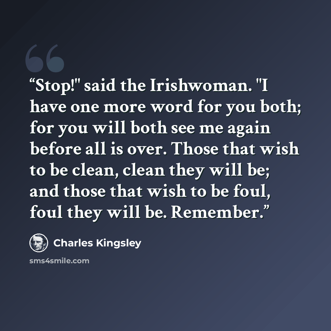 “Stop!" said the Irishwoman. "I have one more word for you both; for you will both see me again before all is over. Those that wish to be clean, clean they will be; and those that wish to be foul, foul they will be. Remember.” quote by Charles Kingsley