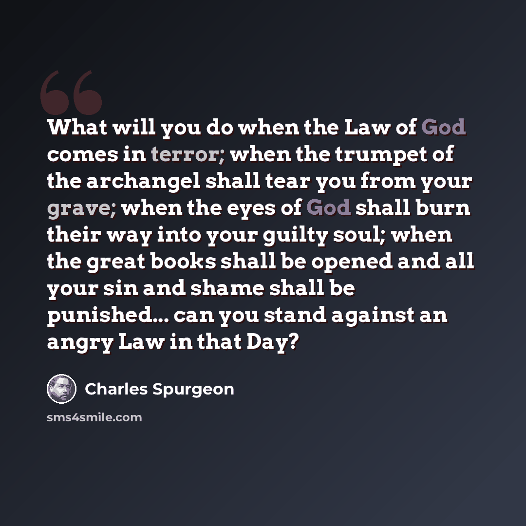 “What will you do when the Law of God comes in terror; when the trumpet of the archangel shall tear you from your grave; when the eyes of God shall burn their way into your guilty soul; when the great books shall be opened and all your sin and shame shall be punished... can you stand against an…” quote by Charles Spurgeon
