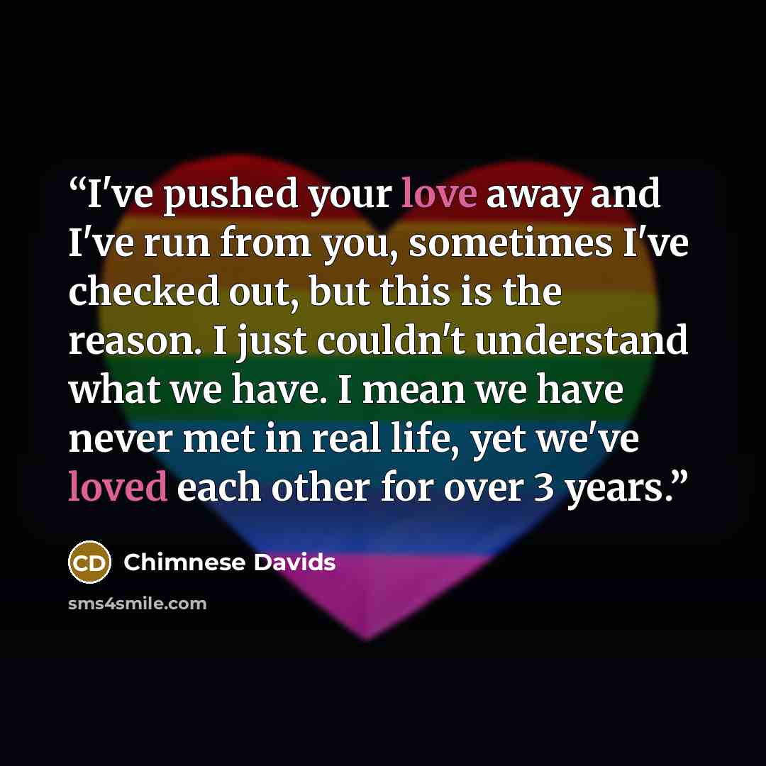 “I've pushed your love away and I've run from you, sometimes I've checked out, but this is the reason. I just couldn't understand what we have. I mean we have never met in real life, yet we've loved each other for over 3 years.” quote by Chimnese Davids