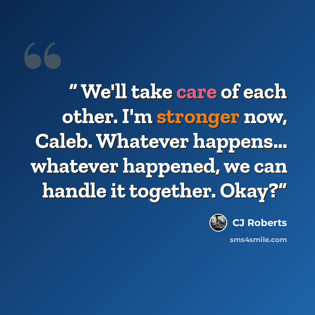 “We'll take care of each other. I'm stronger now, Caleb. Whatever happens… whatever happened, we can handle it together. Okay?” quote by CJ Roberts