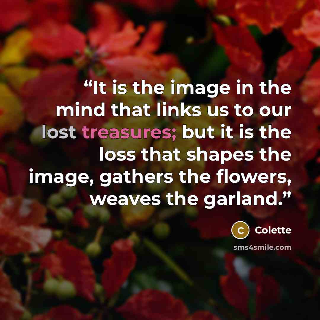 “It is the image in the mind that links us to our lost treasures; but it is the loss that shapes the image, gathers the flowers, weaves the garland.” quote by Colette
