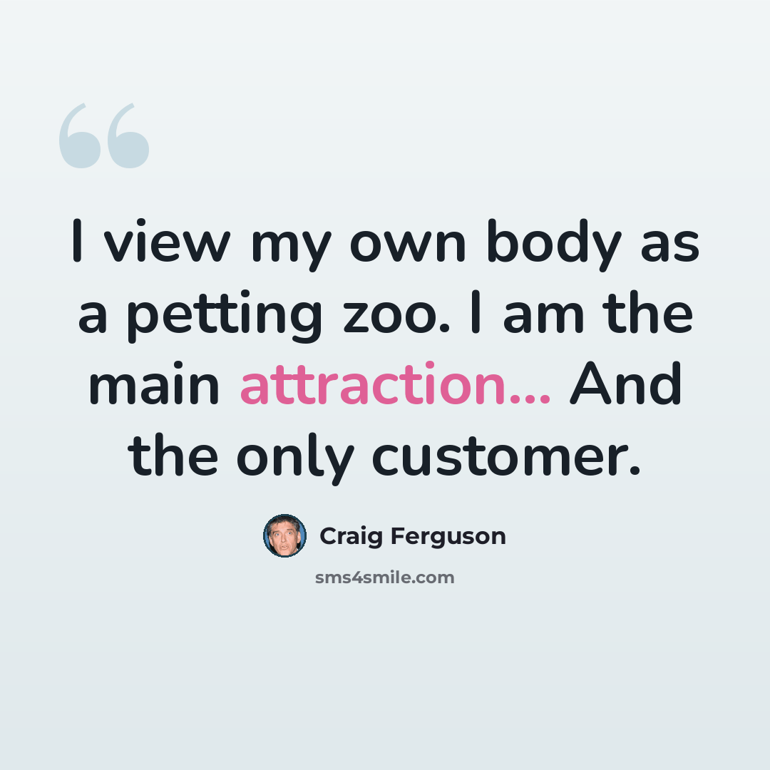 “I view my own body as a petting zoo. I am the main attraction... And the only customer.” quote by Craig Ferguson