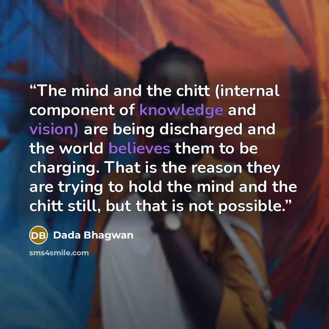 “The mind and the chitt (internal component of knowledge and vision) are being discharged and the world believes them to be charging. That is the reason they are trying to hold the mind and the chitt still, but that is not possible.” quote by Dada Bhagwan