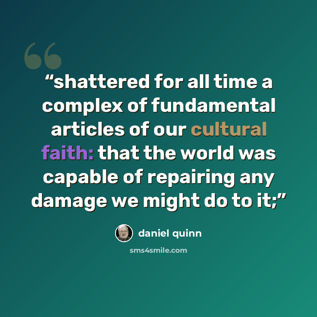 “shattered for all time a complex of fundamental articles of our cultural faith: that the world was capable of repairing any damage we might do to it;” quote by Daniel Quinn