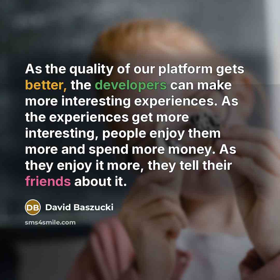 “As the quality of our platform gets better, the developers can make more interesting experiences. As the experiences get more interesting, people enjoy them more and spend more money. As they enjoy it more, they tell their friends about it.” quote by David Baszucki