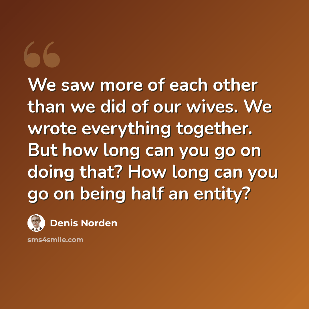 “We saw more of each other than we did of our wives. We wrote everything together. But how long can you go on doing that? How long can you go on being half an entity?” quote by Denis Norden