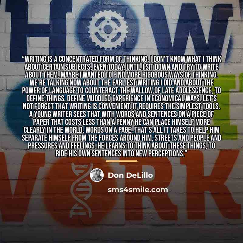“Writing is a concentrated form of thinking. I don’t know what I think about certain subjects, even today, until I sit down and try to write about them. Maybe I wanted to find more rigorous ways of thinking. We’re talking now about the earliest writing I did and about the power of language to…” quote by Don DeLillo