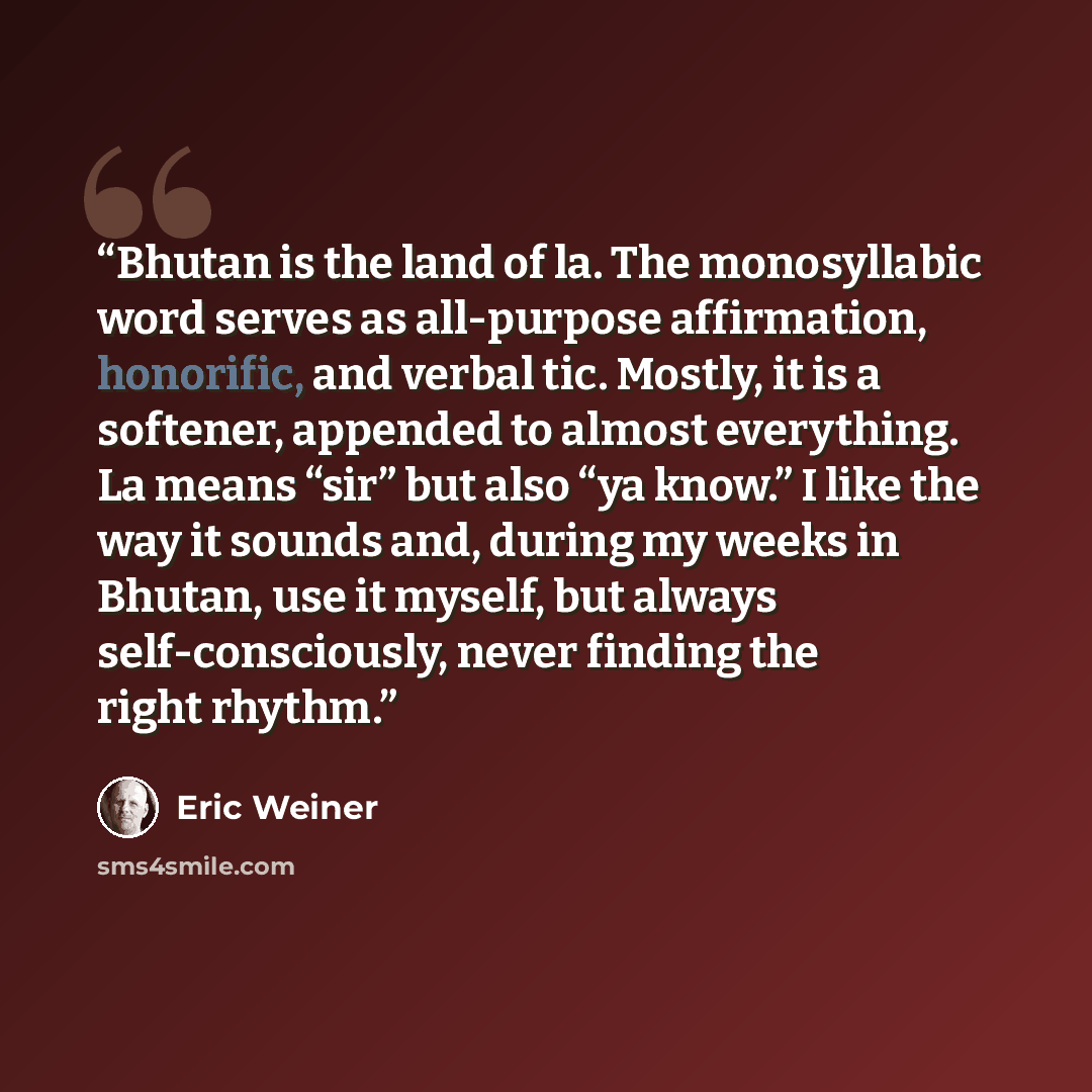 “Bhutan is the land of la. The monosyllabic word serves as all-purpose affirmation, honorific, and verbal tic. Mostly, it is a softener, appended to almost everything. La means “sir” but also “ya know.” I like the way it sounds and, during my weeks in Bhutan, use it myself, but always…” quote by Eric Weiner