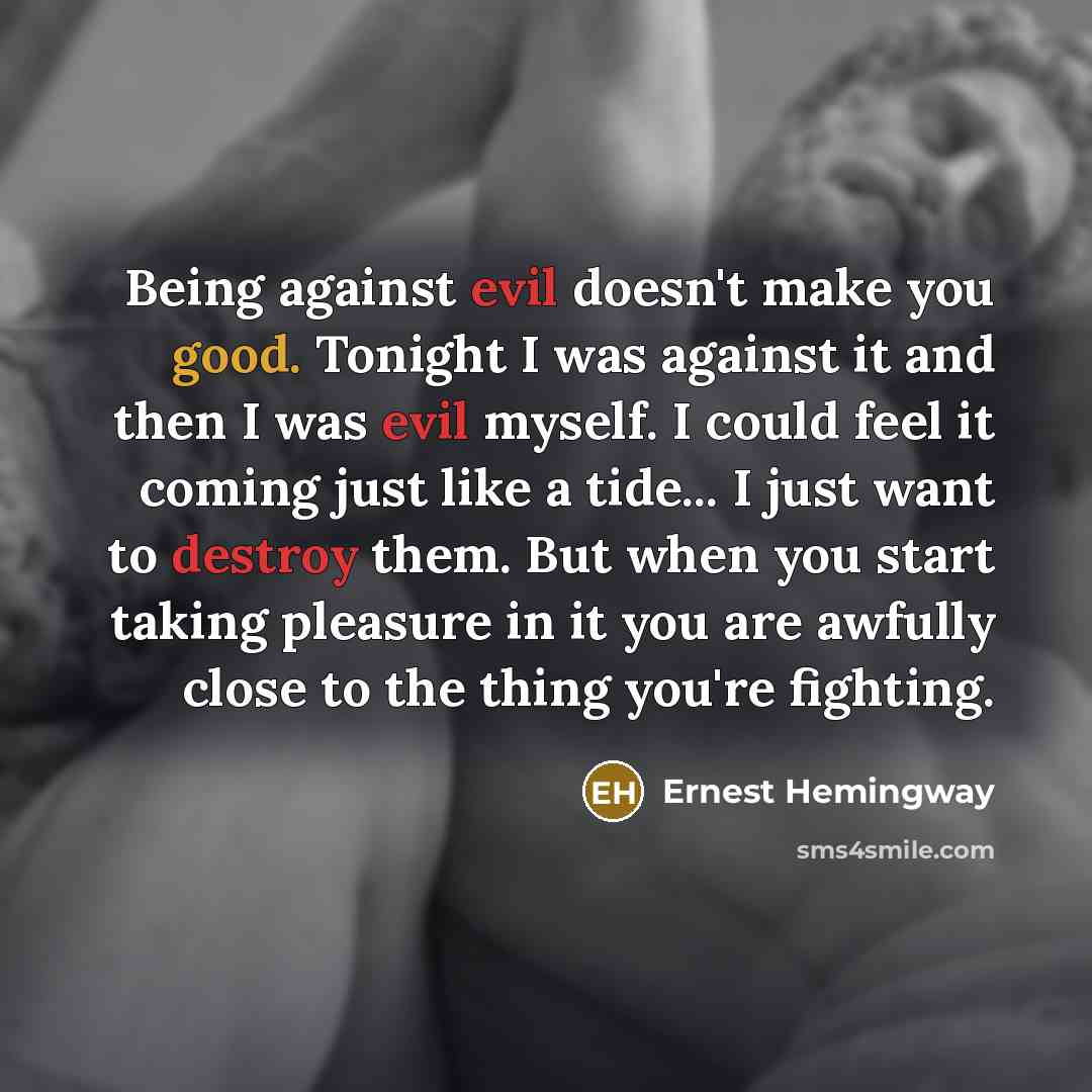 “Being against evil doesn't make you good. Tonight I was against it and then I was evil myself. I could feel it coming just like a tide... I just want to destroy them. But when you start taking pleasure in it you are awfully close to the thing you're fighting.” quote by Ernest Hemingway