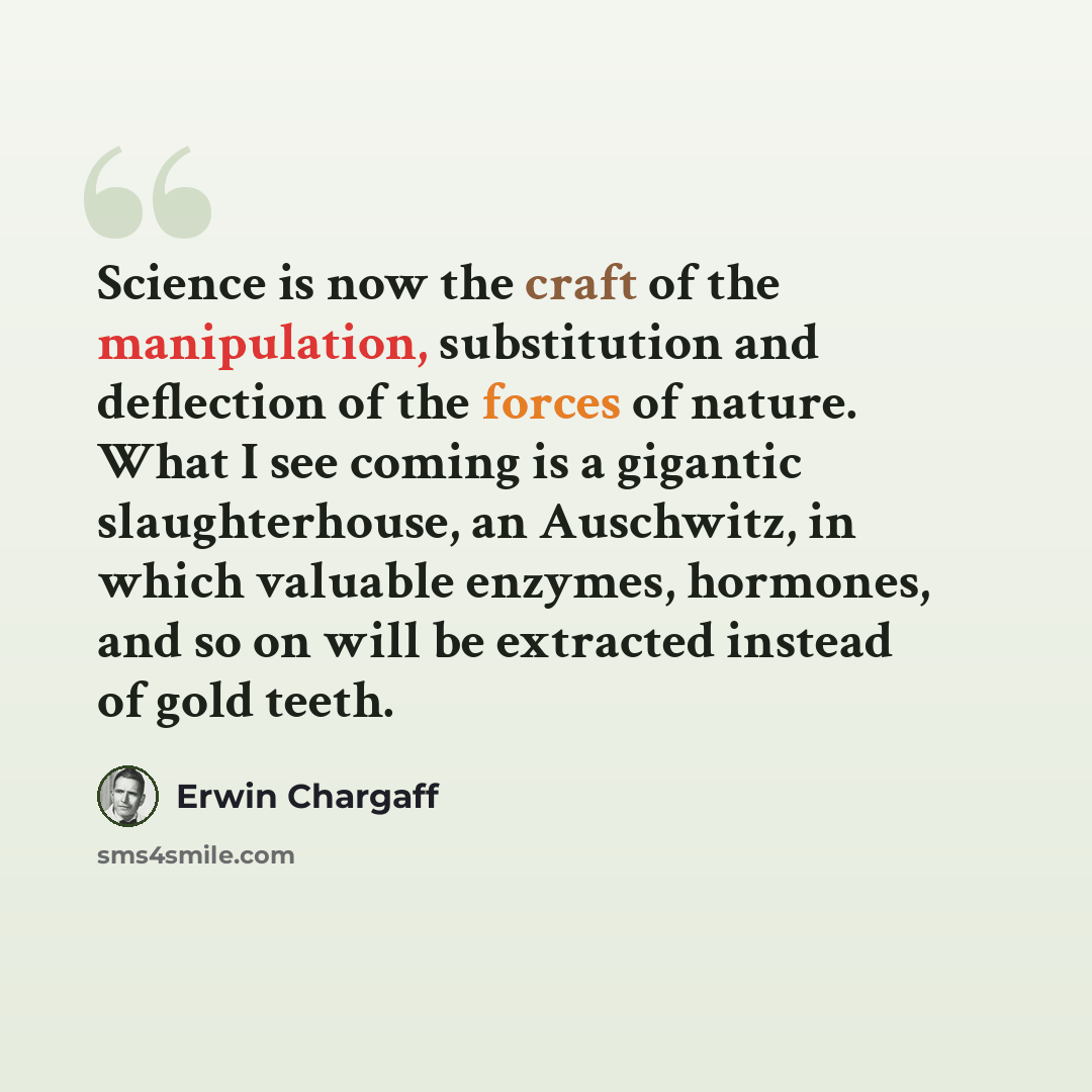 “Science is now the craft of the manipulation, substitution and deflection of the forces of nature. What I see coming is a gigantic slaughterhouse, an Auschwitz, in which valuable enzymes, hormones, and so on will be extracted instead of gold teeth.” quote by Erwin Chargaff